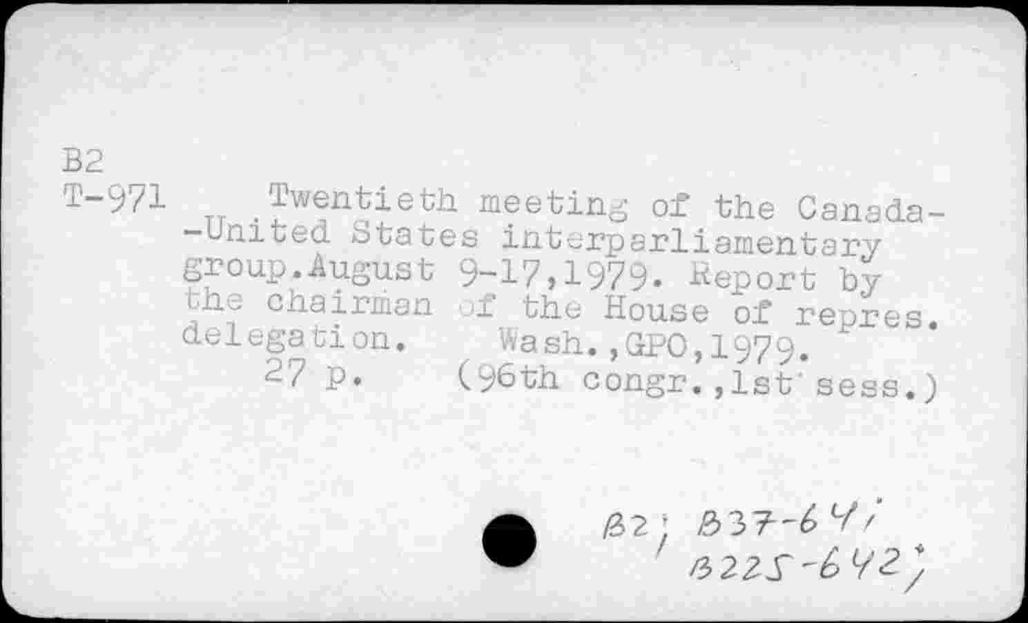 ﻿B2
T-971 Twentieth meetin- of the Canada--Umted States interparliamentary group.August 9-17,1979. Report by the chairman of the House of repres delegation. Wash.,GPO,1979.
27 p. (96th congr.,1st'sees.)